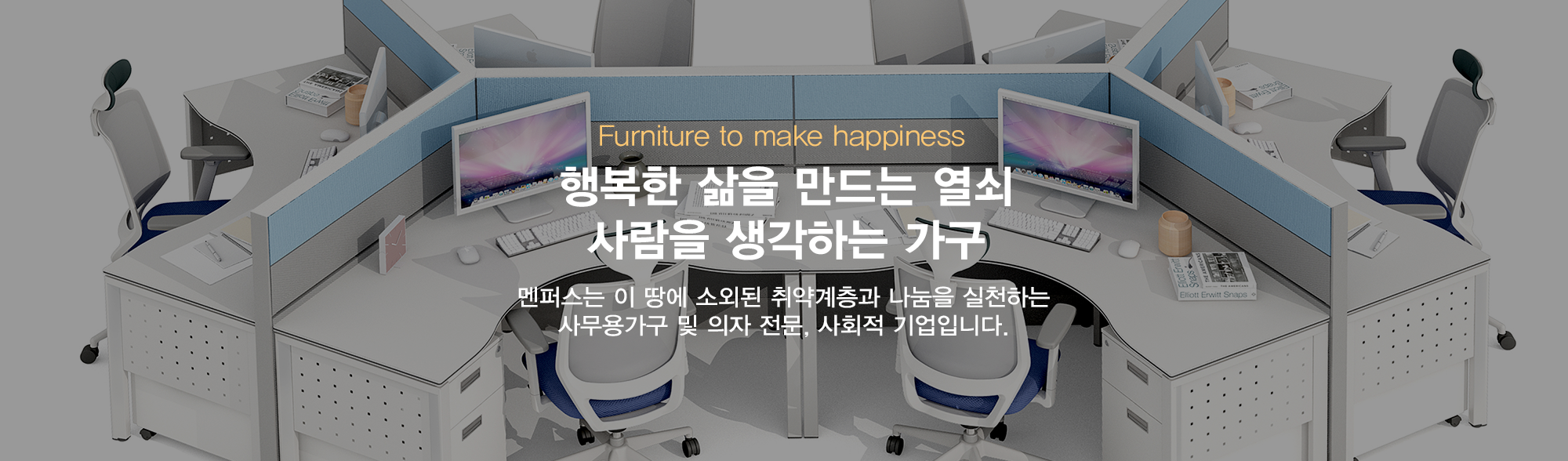 furniture to make happiness 행복한 삶을 만드는 열쇠 사람을 생각하는 가구 멘퍼스는 이땅에 소외된 취약계층과 나눔을 실천하는 사무용가구 및 의자 전문, 사회적 기업입니다.